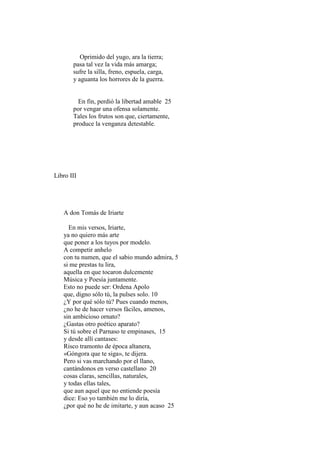 Oprimido del yugo, ara la tierra;
       pasa tal vez la vida más amarga;
       sufre la silla, freno, espuela, carga,
       y aguanta los horrores de la guerra.


         En fin, perdió la libertad amable 25
       por vengar una ofensa solamente.
       Tales los frutos son que, ciertamente,
       produce la venganza detestable.




Libro III




   A don Tomás de Iriarte

     En mis versos, Iriarte,
   ya no quiero más arte
   que poner a los tuyos por modelo.
   A competir anhelo
   con tu numen, que el sabio mundo admira, 5
   si me prestas tu lira,
   aquella en que tocaron dulcemente
   Música y Poesía juntamente.
   Esto no puede ser: Ordena Apolo
   que, digno sólo tú, la pulses solo. 10
   ¿Y por qué sólo tú? Pues cuando menos,
   ¿no he de hacer versos fáciles, amenos,
   sin ambicioso ornato?
   ¿Gastas otro poético aparato?
   Si tú sobre el Parnaso te empinases, 15
   y desde allí cantases:
   Risco tramonto de época altanera,
   «Góngora que te siga», te dijera.
   Pero si vas marchando por el llano,
   cantándonos en verso castellano 20
   cosas claras, sencillas, naturales,
   y todas ellas tales,
   que aun aquel que no entiende poesía
   dice: Eso yo también me lo diría,
   ¿por qué no he de imitarte, y aun acaso 25
 
