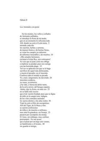 Fábula II


Los Animales con peste


   En los montes, los valles y collados
de Animales poblados,
se introdujo la Peste de tal modo,
que en un momento lo inficiona todo.
Allí, donde su corte el León tenía, 5
mirando cada día
las cacerías, luchas y carreras,
de mansos brutos y de bestias fieras,
se veían los campos ya cubiertos
de enfermos miserables y de muertos. 10
-¡Mis amados hermanos,
exclamó el triste Rey, mis cortesanos!
Ya veis que el justo cielo nos obliga
a implorar su piedad, pues nos castiga
con tan horrenda plaga. 15
Tal vez se aplacará con que se le haga
sacrificio de aquel más delincuente,
y muera el pecador, no el inocente.
Confiese todo el mundo su pecado.
Yo, cruel, sanguinario, he devorado 20
inocentes corderos,
ya vacas, ya terneros;
y he sido, a fuerza de delito tanto,
de la selva terror, del bosque espanto.
-Señor, dijo la Zorra, en todo eso 25
no se halla más exceso
que el de vuestra bondad, pues que se digna
de teñir en la sangre ruin, indigna,
de los viles cornudos animales
los sacros dientes y las uñas reales. 30
Trató la corte al Rey de escrupuloso.
Allí del Tigre, de la Onza y Oso
se oyeron confesiones
de robos y de muertes a millones;
mas entre la grandeza, sin lisonja, 35
pasaron por escrúpulos de monja.
El Asno, sin embargo, muy confuso
prorrumpió: -Yo me acuso
que al pasar por un trigo este verano,
yo hambriento y él lozano, 40
sin guarda ni testigo,
 
