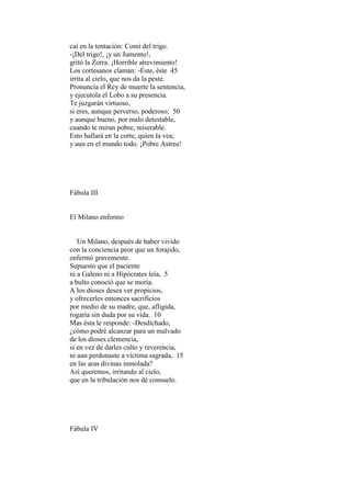 caí en la tentación: Comí del trigo.
-¡Del trigo!, ¡y un Jumento!,
gritó la Zorra. ¡Horrible atrevimiento!
Los cortesanos claman: -Éste, éste 45
irrita al cielo, que nos da la peste.
Pronuncia el Rey de muerte la sentencia,
y ejecutola el Lobo a su presencia.
Te juzgarán virtuoso,
si eres, aunque perverso, poderoso; 50
y aunque bueno, por malo detestable,
cuando te miran pobre, miserable.
Esto hallará en la corte, quien la vea;
y aun en el mundo todo. ¡Pobre Astrea!




Fábula III


El Milano enfermo


   Un Milano, después de haber vivido
con la conciencia peor que un forajido,
enfermó gravemente.
Supuesto que el paciente
ni a Galeno ni a Hipócrates leía, 5
a bulto conoció que se moría.
A los dioses desea ver propicios,
y ofrecerles entonces sacrificios
por medio de su madre, que, afligida,
rogaría sin duda por su vida. 10
Mas ésta le responde: -Desdichado,
¿cómo podré alcanzar para un malvado
de los dioses clemencia,
si en vez de darles culto y reverencia,
ni aun perdonaste a víctima sagrada, 15
en las aras divinas inmolada?
Así queremos, irritando al cielo,
que en la tribulación nos dé consuelo.




Fábula IV
 
