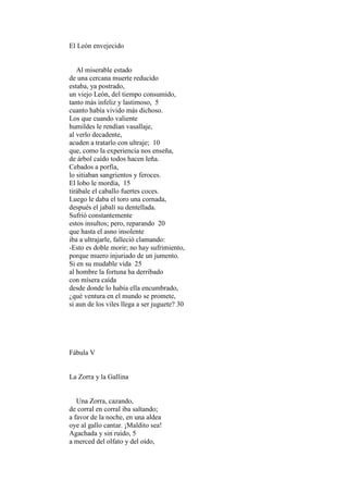 El León envejecido


   Al miserable estado
de una cercana muerte reducido
estaba, ya postrado,
un viejo León, del tiempo consumido,
tanto más infeliz y lastimoso, 5
cuanto había vivido más dichoso.
Los que cuando valiente
humildes le rendían vasallaje,
al verlo decadente,
acuden a tratarlo con ultraje; 10
que, como la experiencia nos enseña,
de árbol caído todos hacen leña.
Cebados a porfía,
lo sitiaban sangrientos y feroces.
El lobo le mordía, 15
tirábale el caballo fuertes coces.
Luego le daba el toro una cornada,
después el jabalí su dentellada.
Sufrió constantemente
estos insultos; pero, reparando 20
que hasta el asno insolente
iba a ultrajarle, falleció clamando:
-Esto es doble morir; no hay sufrimiento,
porque muero injuriado de un jumento.
Si en su mudable vida 25
al hombre la fortuna ha derribado
con mísera caída
desde donde lo había ella encumbrado,
¿qué ventura en el mundo se promete,
si aun de los viles llega a ser juguete? 30




Fábula V


La Zorra y la Gallina


   Una Zorra, cazando,
de corral en corral iba saltando;
a favor de la noche, en una aldea
oye al gallo cantar. ¡Maldito sea!
Agachada y sin ruido, 5
a merced del olfato y del oído,
 