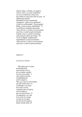 marcha, llega, y oliendo a un agujero,
-Éste es, dice, y se cuela al gallinero.
Las aves se alborotan, menos una,
que estaba en cesta como niño en cuna, 10
enferma gravemente.
Mirándola la Zorra astutamente,
la pregunta: -¿Qué es eso, pobrecita?
¿Cuál es tu enfermedad? ¿Tienes pepita?
Habla, ¿cómo lo pasas, desdichada? 15
La enferma la responde apresurada:
-Muy mal me va, señora, en este instante;
muy bien, si usted se quita de delante.
Cuántas veces se vende un enemigo,
como gato por liebre, por amigo. 20
Al oír su fingido cumplimiento,
respondiérale yo para escarmiento:
-Muy mal me va, señor, en este instante;
muy bien, si usted se quita de delante.




Fábula VI


La Cierva y el León


   Más ligera que el viento,
precipitada huía
una inocente Cierva,
de un cazador seguida.
En una oscura gruta, 5
entre espesas encinas,
atropelladamente
entró la fugitiva.
Mas, ¡ay!, que un León sañudo,
que allí mismo tenía 10
su albergue y era susto
de la selva vecina,
cogiendo entre sus garras
a la res fugitiva,
dio con cruel fiereza 15
fin sangriento a su vida.
Si al evitar los riesgos
la razón no nos guía,
por huir de un tropiezo,
damos mortal caída. 20
 