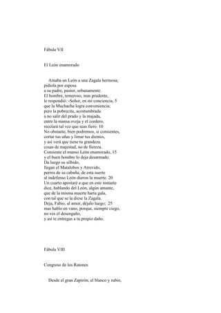 Fábula VII


El León enamorado


   Amaba un León a una Zagala hermosa;
pidiola por esposa
a su padre, pastor, urbanamente.
El hombre, temeroso, mas prudente,
le respondió: -Señor, en mi conciencia, 5
que la Muchacha logra conveniencia;
pero la pobrecita, acostumbrada
a no salir del prado y la majada,
entre la mansa oveja y el cordero,
recelará tal vez que seas fiero. 10
No obstante, bien podremos, si consientes,
cortar tus uñas y limar tus dientes,
y así verá que tiene tu grandeza
cosas de majestad, no de fiereza.
Consiente el manso León enamorado, 15
y el buen hombre lo deja desarmado.
Da luego su silbido,
llegan el Matalobos y Atrevido,
perros de su cabaña; de esta suerte
al indefenso León dieron la muerte. 20
Un cuarto apostaré a que en este instante
dice, hablando del León, algún amante,
que de la misma muerte haría gala,
con tal que se la diese la Zagala.
Deja, Fabio, al amor, déjalo luego; 25
mas hablo en vano, porque, siempre ciego,
no ves el desengaño,
y así te entregas a tu propio daño.




Fábula VIII


Congreso de los Ratones


  Desde el gran Zapirón, el blanco y rubio,
 