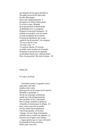 que después de las aguas del diluvio
fue padre universal de todo Gato,
ha sido Miauragato
quien más sangrientamente 5
persiguió a la infeliz ratona gente.
Lo cierto es que, obligada
de su persecución la desdichada,
en Ratópolis tuvo su congreso.
Propuso el elocuente Roequeso 10
echarle un cascabel, y de esa suerte
al ruido escaparían de la muerte.
El proyecto aprobaron uno a uno;
¿quién lo ha de ejecutar?, eso ninguno.
-Yo soy corto de vista.
-Yo muy viejo. 15
-Yo gotoso, decían. El concejo
se acabó como muchos en el mundo.
Proponen un proyecto sin segundo;
lo aprueban; hacen otro. ¡Qué portento!
Pero ¿la ejecución? Ahí está el cuento. 20




Fábula IX


El Lobo y la Oveja


   Cruzando montes y trepando cerros,
aquí mato, allí robo,
andaba cierto Lobo,
hasta que dio en las manos de los perros.
Mordido y arrastrado 5
fue de sus enemigos cruelmente;
quedó con vida milagrosamente,
mas inválido, al fin, y derrotado.
Iba el tiempo curando su dolencia,
el hambre al mismo paso le afligía; 10
pero, como cazar aún no podía,
con las yerbas hacía penitencia.
Una Oveja pasaba, y él la dice:
-Amiga, ven acá, llega al momento;
enfermo estoy y muero de sediento: 15
Socorre con el agua a este infelice.
- ¿Agua quieres que yo vaya a llevarte?,
le responde la Oveja recelosa.
Dime, pues, una cosa:
 