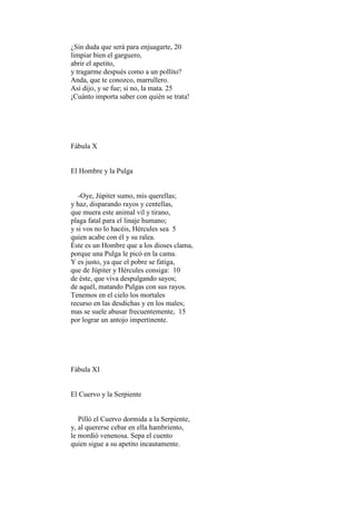 ¿Sin duda que será para enjuagarte, 20
limpiar bien el garguero,
abrir el apetito,
y tragarme después como a un pollito?
Anda, que te conozco, marrullero.
Así dijo, y se fue; si no, la mata. 25
¡Cuánto importa saber con quién se trata!




Fábula X


El Hombre y la Pulga


   -Oye, Júpiter sumo, mis querellas;
y haz, disparando rayos y centellas,
que muera este animal vil y tirano,
plaga fatal para el linaje humano;
y si vos no lo hacéis, Hércules sea 5
quien acabe con él y su ralea.
Éste es un Hombre que a los dioses clama,
porque una Pulga le picó en la cama.
Y es justo, ya que el pobre se fatiga,
que de Júpiter y Hércules consiga: 10
de éste, que viva despulgando sayos;
de aquél, matando Pulgas con sus rayos.
Tenemos en el cielo los mortales
recurso en las desdichas y en los males;
mas se suele abusar frecuentemente, 15
por lograr un antojo impertinente.




Fábula XI


El Cuervo y la Serpiente


   Pilló el Cuervo dormida a la Serpiente,
y, al quererse cebar en ella hambriento,
le mordió venenosa. Sepa el cuento
quien sigue a su apetito incautamente.
 