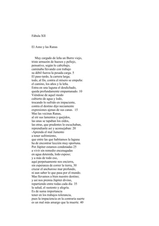 Fábula XII


El Asno y las Ranas


   Muy cargado de leña un Burro viejo,
triste armazón de huesos y pellejo,
pensativo, según lo cabizbajo,
caminaba llevando con trabajo
su débil fuerza la pesada carga. 5
El paso tardo, la carrera larga;
todo, al fin, contra el mísero se empeña:
el camino, los años y la leña.
Entra en una laguna el desdichado,
queda profundamente empantanado. 10
Viéndose de aquel modo
cubierto de agua y lodo,
trocando lo sufrido en impaciente,
contra el destino dijo neciamente
expresiones ajenas de sus canas. 15
Mas las vecinas Ranas,
al oír sus lamentos y quejidos,
las unas se tapaban los oídos,
las otras, que prudentes lo escuchaban,
reprendíanle así y aconsejaban: 20
-Aprenda el mal Jumento
a tener sufrimiento,
que entre las que habitamos la laguna
ha de encontrar lección muy oportuna.
Por Júpiter estamos condenadas 25
a vivir sin remedio encenagadas
en agua detenida, lodo espeso;
y a más de todo eso,
aquí perpetuamente nos encierra,
sin esperanza de correr la tierra, 30
cruzar el anchuroso mar profundo,
ni aun saber lo que pasa por el mundo.
Mas llevamos a bien nuestro destino;
y así nos premia Júpiter divino,
repartiendo entre todas cada día 35
la salud, el sustento y alegría.
Es de suma importancia
tener en los trabajos tolerancia,
pues la impaciencia en la contraria suerte
es un mal más amargo que la muerte. 40
 