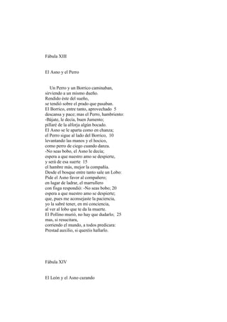 Fábula XIII


El Asno y el Perro


   Un Perro y un Borrico caminaban,
sirviendo a un mismo dueño.
Rendido éste del sueño,
se tendió sobre el prado que pasaban.
El Borrico, entre tanto, aprovechado 5
descansa y pace; mas el Perro, hambriento:
-Bájate, le decía, buen Jumento;
pillaré de la alforja algún bocado.
El Asno se le aparta como en chanza;
el Perro sigue al lado del Borrico, 10
levantando las manos y el hocico,
como perro de ciego cuando danza.
-No seas bobo, el Asno le decía;
espera a que nuestro amo se despierte,
y será de esa suerte 15
el hambre más, mejor la compañía.
Desde el bosque entre tanto sale un Lobo:
Pide el Asno favor al compañero;
en lugar de ladrar, el marrullero
con fisga respondió: -No seas bobo; 20
espera a que nuestro amo se despierte;
que, pues me aconsejaste la paciencia,
yo la sabré tener, en mi conciencia,
al ver al lobo que te da la muerte.
El Pollino murió, no hay que dudarlo; 25
mas, si resucitara,
corriendo el mundo, a todos predicara:
Prestad auxilio, si queréis hallarlo.




Fábula XIV


El León y el Asno cazando
 