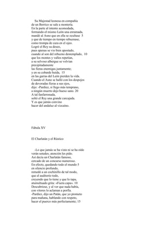 Su Majestad leonesa en compañía
de un Borrico se sale a montería.
En la parte al intento acomodada,
formando el mismo León una enramada,
mandó al Asno que en ella se ocultase 5
y que de tiempo en tiempo rebuznase,
como trompa de caza en el ojeo.
Logró el Rey su deseo,
pues apenas se vio bien apostado,
cuando al son del rebuzno destemplado, 10
que los montes y valles repetían,
a su selvoso albergue se volvían
precipitadamente
las fieras enemigas juntamente;
y en su cobarde huida, 15
en las garras del León pierden la vida.
Cuando el Asno se halló con los despojos
de devoradas fieras a sus ojos,
dijo: -Pardiez, si llego más temprano,
a ningún muerto dejo hueso sano. 20
A tal fanfarronada,
soltó el Rey una grande carcajada.
Y es que jamás convino
hacer del andaluz al vizcaíno.




Fábula XV


El Charlatán y el Rústico


   -Lo que jamás se ha visto ni se ha oído
verán ustedes; atención les pido.
Así decía un Charlatán famoso,
cercado de un concurso numeroso.
En efecto, quedando todo el mundo 5
en silencio profundo,
remedó a un cochinillo de tal modo,
que el auditorio todo,
creyendo que lo tiene y que lo tapa,
atumultuado grita: «Fuera capa». 10
Descubriose, y al ver que nada había,
con vítores lo aclaman a porfía.
-Pardiez, dijo un Patán, que yo prometo
para mañana, hablando con respeto,
hacer el puerco más perfectamente; 15
 