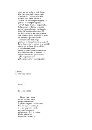 si no, que me lo claven en la frente.
   Con risa prometió la concurrencia,
   a burlarse del Payo, su asistencia.
   Llegó la hora, todos acudieron.
   No bien al Charlatán gruñir oyeron, 20
   gentes a su favor preocupadas,
   -¡Viva!, dicen, al son de las palmadas.
   Sube después el Rústico al tablado
   con un bulto en la capa; y, embozado,
   imita al Charlatán en la postura 25
   de fingir que un lechón tapar procura.
   Mas estaba la gracia en que era el bulto
   un marranillo que tenía oculto.
   Tírale callandito de la oreja;
   gruñendo en tiple, el animal se queja. 30
   Pero, al creer que es remedo el tal gruñido,
   aquí se oía un fuera, allí un silbido,
   y todo el mundo queda
   en que es el otro quien mejor remeda.
   El Rústico descubre su marrano; 35
   al público lo enseña, y dice ufano:
   -¿Así juzgan ustedes?
   ¡Oh preocupación, y cuánto puedes!




Libro IV
El autor a sus versos




   Fábula I


   La Mona corrida


      Fieras, aves y peces
   corren, vuelan y nadan,
   porque Júpiter sumo
   a general congreso a todos llama.
   Con sus hijos se acercan, 5
   y es que un premio señala
   para aquel cuya prole
   en hermosura lleve la ventaja.
   El alto regio trono
   la multitud cercaba, 10
 