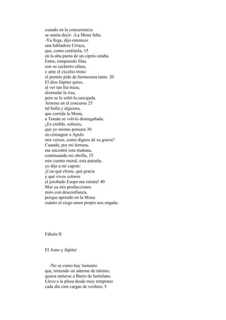 cuando en la concurrencia
se sentía decir: -La Mona falta.
-Ya llega, dijo entonces
una habladora Urraca,
que, como centinela, 15
en la alta punta de un ciprés estaba.
Entra, rompiendo filas,
con su cachorro ufana,
y ante el excelso trono
el premio pide de hermosura tanta. 20
El dios Júpiter quiso,
al ver tan fea traza,
disimular la risa,
pero se le soltó la carcajada.
Armose en el concurso 25
tal bulla y algazara,
que corrida la Mona,
a Tetuán se volvió desengañada.
¿Es creíble, señores,
que yo mismo pensara 30
en consagrar a Apolo
mis versos, como dignos de su gracia?
Cuando, por mi fortuna,
me encontré esta mañana,
continuando mi obrilla, 35
este cuento moral, esta patraña,
yo dije a mi capote:
¡Con qué chiste, qué gracia
y qué vivos colores
el jorobado Esopo me retrata! 40
Mas ya mis producciones
miro con desconfianza,
porque aprendo en la Mona
cuánto el ciego amor propio nos engaña.




Fábula II


El Asno y Júpiter


  -No sé cómo hay Jumento
que, teniendo un adarme de talento,
quiera meterse a Burro de hortelano.
Llevo a la plaza desde muy temprano
cada día cien cargas de verdura; 5
 
