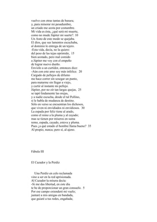 vuelvo con otras tantas de basura;
y, para minorar mi pesadumbre,
un criado me azota por costumbre.
Mi vida es ésta, ¿qué será mi muerte,
como no mude Júpiter mi suerte?. 10
Un Asno de este modo se quejaba.
El dios, que sus lamentos escuchaba,
al dominio le entrega de un tejero.
-Esta vida, decía, no la quiero:
del peso de las tejas oprimido, 15
bien azotado, pero mal comido
a Júpiter me voy con el empeño
de lograr nuevo dueño.
Enviolo a un curtidor, entonces dice:
-Aún con este amo soy más infelice. 20
Cargado de pellejos de difunto
me hace correr sin sosegar un punto,
para matarme sin llegar a viejo,
y curtir al instante mi pellejo.
Júpiter, por no oír tan largas quejas, 25
se tapó lindamente las orejas,
y a nadie escucha, desde el tal Pollino,
si le habla de mudanza de destino.
Sólo en verso se encuentran los dichosos,
que viven ni envidiados ni envidiosos. 30
La espada por feliz tiene al arado,
como el remo a la pluma y al cayado;
mas se tienen por míseros en suma
remo, espada, cayado, esteva y pluma.
Pues ¿a qué estado el hombre llama bueno? 35
Al propio, nunca; pero sí, al ajeno.




Fábula III


El Cazador y la Perdiz


   Una Perdiz en celo reclamada
vino a ser en la red aprisionada.
Al Cazador la mísera decía:
-Si me das libertad, en este día
te he de proporcionar un gran consuelo. 5
Por ese campo extenderé mi vuelo;
juntaré a mis amigas en bandada,
que guiaré a tus redes, engañada;
 