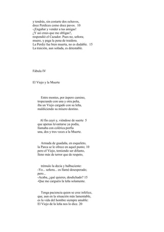 y tendrás, sin costarte dos ochavos,
doce Perdices como doce pavos. 10
-¡Engañar y vender a tus amigas!
¿Y así crees que me obligas?,
respondió el Cazador. Pues no, señora;
muere, y paga la pena de traidora.
La Perdiz fue bien muerta, no es dudable. 15
La traición, aun soñada, es detestable.




Fábula IV


El Viejo y la Muerte



      Entre montes, por áspero camino,
   tropezando con una y otra peña,
   iba un Viejo cargado con su leña,
   maldiciendo su mísero destino.


     Al fin cayó y, viéndose de suerte 5
   que apenas levantarse ya podía,
   llamaba con colérica porfía
   una, dos y tres veces a la Muerte.


      Armada de guadaña, en esqueleto,
   la Parca se le ofrece en aquel punto; 10
   pero el Viejo, temiendo ser difunto,
   lleno más de terror que de respeto,


     trémulo la decía y balbuciente:
   -Yo... señora... os llamé desesperado;
   pero...
   -Acaba, ¿qué quieres, desdichado? 15
   -Que me carguéis la leña solamente.


      Tenga paciencia quien se cree infelice,
   que, aun en la situación más lamentable,
   es la vida del hombre siempre amable:
   El Viejo de la leña nos lo dice. 20
 