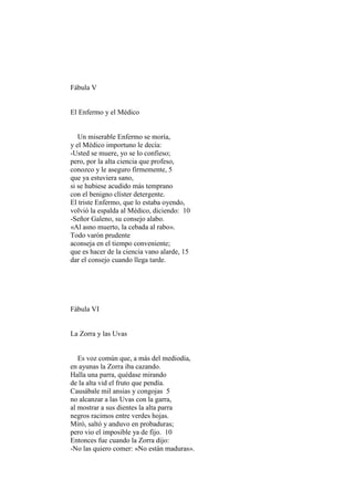 Fábula V


El Enfermo y el Médico


   Un miserable Enfermo se moría,
y el Médico importuno le decía:
-Usted se muere, yo se lo confieso;
pero, por la alta ciencia que profeso,
conozco y le aseguro firmemente, 5
que ya estuviera sano,
si se hubiese acudido más temprano
con el benigno clíster detergente.
El triste Enfermo, que lo estaba oyendo,
volvió la espalda al Médico, diciendo: 10
-Señor Galeno, su consejo alabo.
«Al asno muerto, la cebada al rabo».
Todo varón prudente
aconseja en el tiempo conveniente;
que es hacer de la ciencia vano alarde, 15
dar el consejo cuando llega tarde.




Fábula VI


La Zorra y las Uvas


   Es voz común que, a más del mediodía,
en ayunas la Zorra iba cazando.
Halla una parra, quédase mirando
de la alta vid el fruto que pendía.
Causábale mil ansias y congojas 5
no alcanzar a las Uvas con la garra,
al mostrar a sus dientes la alta parra
negros racimos entre verdes hojas.
Miró, saltó y anduvo en probaduras;
pero vio el imposible ya de fijo. 10
Entonces fue cuando la Zorra dijo:
-No las quiero comer: «No están maduras».
 