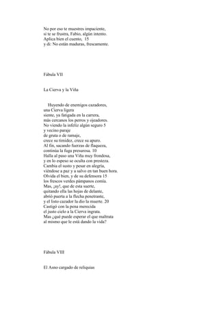 No por eso te muestres impaciente,
si te se frustra, Fabio, algún intento.
Aplica bien el cuento, 15
y di: No están maduras, frescamente.




Fábula VII


La Cierva y la Viña


   Huyendo de enemigos cazadores,
una Cierva ligera
siente, ya fatigada en la carrera,
más cercanos los perros y ojeadores.
No viendo la infeliz algún seguro 5
y vecino paraje
de gruta o de ramaje,
crece su timidez, crece su apuro.
Al fin, sacando fuerzas de flaqueza,
continúa la fuga presurosa. 10
Halla al paso una Viña muy frondosa,
y en lo espeso se oculta con presteza.
Cambia el susto y pesar en alegría,
viéndose a paz y a salvo en tan buen hora.
Olvida el bien, y de su defensora 15
los frescos verdes pámpanos comía.
Mas, ¡ay!, que de esta suerte,
quitando ella las hojas de delante,
abrió puerta a la flecha penetrante,
y el listo cazador la dio la muerte. 20
Castigó con la pena merecida
el justo cielo a la Cierva ingrata.
Mas ¿qué puede esperar el que maltrata
al mismo que le está dando la vida?




Fábula VIII


El Asno cargado de reliquias
 