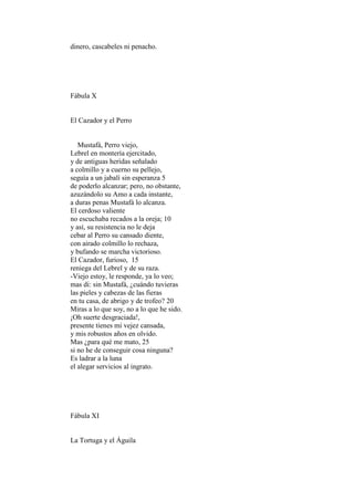 dinero, cascabeles ni penacho.




Fábula X


El Cazador y el Perro


   Mustafá, Perro viejo,
Lebrel en montería ejercitado,
y de antiguas heridas señalado
a colmillo y a cuerno su pellejo,
seguía a un jabalí sin esperanza 5
de poderlo alcanzar; pero, no obstante,
azuzándolo su Amo a cada instante,
a duras penas Mustafá lo alcanza.
El cerdoso valiente
no escuchaba recados a la oreja; 10
y así, su resistencia no le deja
cebar al Perro su cansado diente,
con airado colmillo lo rechaza,
y bufando se marcha victorioso.
El Cazador, furioso, 15
reniega del Lebrel y de su raza.
-Viejo estoy, le responde, ya lo veo;
mas di: sin Mustafá, ¿cuándo tuvieras
las pieles y cabezas de las fieras
en tu casa, de abrigo y de trofeo? 20
Miras a lo que soy, no a lo que he sido.
¡Oh suerte desgraciada!,
presente tienes mi vejez cansada,
y mis robustos años en olvido.
Mas ¿para qué me mato, 25
si no he de conseguir cosa ninguna?
Es ladrar a la luna
el alegar servicios al ingrato.




Fábula XI


La Tortuga y el Águila
 