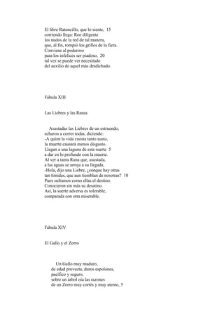 El libre Ratoncillo, que lo siente, 15
corriendo llega: Roe diligente
los nudos de la red de tal manera,
que, al fin, rompió los grillos de la fiera.
Conviene al poderoso
para los infelices ser piadoso, 20
tal vez se puede ver necesitado
del auxilio de aquel más desdichado.




Fábula XIII


Las Liebres y las Ranas


   Asustadas las Liebres de un estruendo,
echaron a correr todas, diciendo:
-A quien la vida cuesta tanto susto,
la muerte causará menos disgusto.
Llegan a una laguna de esta suerte 5
a dar en lo profundo con la muerte.
Al ver a tanta Rana que, asustada,
a las aguas se arroja a su llegada,
-Hola, dijo una Liebre, ¿conque hay otras
tan tímidas, que aun tiemblan de nosotras? 10
Pues suframos como ellas el destino.
Conocieron sin más su desatino.
Así, la suerte adversa es tolerable,
comparada con otra miserable.




Fábula XIV


El Gallo y el Zorro



      Un Gallo muy maduro,
    de edad provecta, duros espolones,
    pacífico y seguro,
    sobre un árbol oía las razones
    de un Zorro muy cortés y muy atento, 5
 