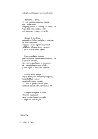 más elocuente cuanto más hambriento.


     -Hermano, le decía,
   ya cesó entre nosotros una guerra,
   que cruel repartía
   sangre y plumas al viento y a la tierra; 10
   baja, daré para perpetuo sello,
   mis amorosos brazos a tu cuello.


     -Amigo de mi alma,
   responde el Gallo, ¡qué placer inmenso,
   en deliciosa calma, 15
   deja esta vez mi espíritu suspenso!
   Allá bajo, allá voy tierno y ansioso
   a gozar en tu seno mi reposo.


      Pero aguarda un instante,
   porque vienen, ligeros como el viento, 20
   y ya están adelante,
   dos correos que llegan al momento,
   de esta noticia portadores fieles,
   y son, según la traza, dos lebreles.


      -Adiós, adiós, amigo, 25
   dijo el Zorro, que estoy muy ocupado;
   luego hablaré contigo
   para finalizar este tratado.
   El Gallo se quedó lleno de gloria,
   cantando en esta letra su victoria: 30


      Siempre trabaja en su daño
   el astuto engañador.
   A un engaño hay otro engaño;
   a un pícaro, otro mayor.




Fábula XV


El León y la Cabra
 