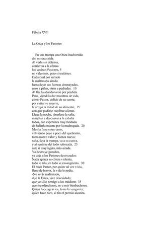 Fábula XVII


La Onza y los Pastores


   En una trampa una Onza inadvertida
dio mísera caída.
Al verla sin defensa,
corrieron a la ofensa
los vecinos Pastores, 5
no valerosos, pero sí traidores.
Cada cual por su lado
la maltrataba airado
hasta dejar sus fuerzas desmayadas,
unos a palos, otros a pedradas. 10
Al fin, la abandonaron por perdida.
Pero, viéndola dar muestras de vida,
cierto Pastor, dolido de su suerte,
por evitar su muerte,
le arrojó la mitad de su alimento, 15
con que pudiese recobrar aliento.
Llega la noche, témplase la saña;
marchan a descansar a la cabaña
todos, con esperanza muy fundada
de hallarla muerta por la madrugada. 20
Mas la fiera entre tanto,
volviendo poco a poco del quebranto,
toma nuevo valor y fuerza nueva;
salta, deja la trampa, va a su cueva,
y al sentirse del todo reforzada, 25
sale si muy ligera, más airada.
Ya destruye ganados,
ya deja a los Pastores destrozados:
Nada aplaca su cólera violenta,
todo lo tala, en todo se ensangrienta. 30
El buen Pastor, por quien tal vez vivía,
lleno de horror, la vida le pedía.
-No serás maltratado,
dijo la Onza, vive descuidado;
que yo sólo persigo a los traidores 35
que me ofendieron, no a mis bienhechores.
Quien hace agravios, tema la venganza;
quien hace bien, al fin el premio alcanza.
 