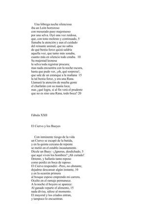 Una lóbrega noche silenciosa
iba un León horroroso
con mesurado paso majestuoso
por una selva. Oyó una voz ruidosa,
que, con tono molesto y continuado, 5
llamaba la atención y aun el cuidado
del reinante animal, que no sabía
de qué bestia feroz quizá saldría
aquella voz, que tanto más sonaba,
cuanto más en silencio todo estaba. 10
Su majestad leonesa
la selva toda registrar procura;
mas nada encuentra con la noche oscura,
hasta que pudo ver, ¡oh, qué sorpresa!,
que sale de un estanque a la mañana 15
la tal bestia feroz, y era una Rana.
Llamará la atención de mucha gente
el charlatán con su manía loca;
mas ¿qué logra, si al fin verá el prudente
que no es sino una Rana, todo boca? 20




Fábula XXII


El Ciervo y los Bueyes


   Con inminente riesgo de la vida
un Ciervo se escapó de la batida,
y en la quinta cercana de repente
se metió en el establo incautamente.
Dícele un Buey: -¿Ignoras, desdichado, 5
que aquí viven los hombres? ¡Ah cuitado!
Detente, y hallarás tanto reposo
como perdiz en boca de raposo.
El Ciervo respondió: -Pero, no obstante,
dejadme descansar algún instante, 10
y en la ocasión primera
al bosque espeso emprendo mi carrera.
Oculto en el ramaje permanece.
A la noche el boyero se aparece:
Al ganado reparte el alimento, 15
nada divisa, sálese al momento.
El mayoral y los criados entran,
y tampoco lo encuentran.
 