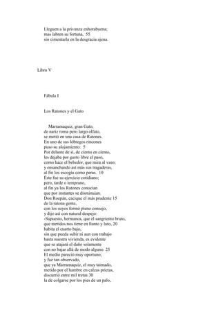 Lleguen a la privanza enhorabuena;
   mas labren su fortuna, 55
   sin cimentarla en la desgracia ajena.




Libro V




   Fábula I


   Los Ratones y el Gato


      Marramaquiz, gran Gato,
   de nariz roma pero largo olfato,
   se metió en una casa de Ratones.
   En uno de sus lóbregos rincones
   puso su alojamiento: 5
   Por delante de sí, de ciento en ciento,
   les dejaba por gusto libre el paso,
   como hace el bebedor, que mira al vaso;
   y ensanchando así más sus tragaderas,
   al fin los escogía como peras. 10
   Éste fue su ejercicio cotidiano;
   pero, tarde o temprano,
   al fin ya los Ratones conocían
   que por instantes se disminuían.
   Don Roepán, cacique el más prudente 15
   de la ratona gente,
   con los suyos formó pleno consejo,
   y dijo así con natural despejo:
   -Supuesto, hermanos, que el sangriento bruto,
   que metidos nos tiene en llanto y luto, 20
   habita el cuarto bajo,
   sin que pueda subir ni aun con trabajo
   hasta nuestra vivienda, es evidente
   que se atajará el daño solamente
   con no bajar allá de modo alguno. 25
   El medio pareció muy oportuno;
   y fue tan observado,
   que ya Marramaquiz, el muy taimado,
   metido por el hambre en calzas prietas,
   discurrió entre mil tretas 30
   la de colgarse por los pies de un palo,
 