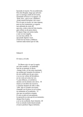 haciendo el muerto: No era ardid malo.
Pero don Roepán, luego que advierte
que su enemigo estaba de tal suerte,
asomando el hocico a su agujero, 35
-Hola, dice, ¿qué es eso, caballero?
¿Estás muerto de burlas o de veras?
Si es lo que yo recelo, en vano esperas;
pues no nos contaremos ya seguros
aun sabiendo de cierto 40
que eras, a más a más de Gato muerto,
gato relleno ya de pesos duros.
Si alguno llega con astuta maña,
y una vez nos engaña,
es cosa muy sabida 45
que puede algunas veces
el huir de sus trazas y dobleces
valernos nada menos que la vida.




Fábula II


El Asno y el Lobo


   Un Burro cojo vio que le seguía
un Lobo cazador y, no pudiendo
huir de su enemigo, le decía:
-Amigo Lobo, yo me estoy muriendo;
me acaban por instantes los dolores 5
de este maldito pie de que cojeo;
si yo no me valiese de herradores,
no me vería así como me veo.
Y, pues fallezco, sé caritativo;
sácame con los dientes este clavo, 10
muera yo sin dolor tan excesivo,
y cómeme después de cabo a rabo.
-¡Oh!, dijo el cazador con ironía,
contando con la presa ya en la mano,
no solamente sé la anatomía, 15
sino que soy perfecto cirujano.
El caso es para mí una patarata,
la operación no más que de un momento;
alargue bien la pata,
y no se me acobarde, buen Jumento. 20
Con su estuche molar desenvainado
el nuevo profesor llega al doliente;
 