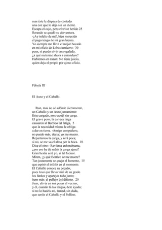 mas éste le dispara de contado
una coz que lo deja sin un diente.
Escapa el cojo, pero el triste herido 25
llorando se quedó su desventura.
-¡Ay infeliz de mí!, bien merecido
el pago tengo de mi gran locura.
Yo siempre me llevé el mejor bocado
en mi oficio de Lobo carnicero; 30
pues, si puedo vivir tan regalado,
¿a qué meterme ahora a curandero?
Hablemos en razón: No tiene juicio,
quien deja el propio por ajeno oficio.




Fábula III


El Asno y el Caballo


   Iban, mas no sé adónde ciertamente,
un Caballo y un Asno juntamente:
Éste cargado, pero aquél sin carga.
El grave peso, la carrera larga
causaron al Borrico tal fatiga, 5
que la necesidad misma le obliga
a dar en tierra. -Amigo compañero,
no puedo más, decía; yo me muero.
Repartamos la carga, y será poca;
si no, se me va el alma por la boca. 10
Dice el otro: -Revienta enhorabuena,
¿por eso he de sufrir la carga ajena?
Gran bestia seré yo, si tal hiciere.
Miren, ¿y qué Borrico se me muere?
Tan justamente se quejó el Jumento, 15
que espiró el infeliz en el momento.
El Caballo conoce su pecado,
pues tuvo que llevar mal de su grado
los fardos y aparejos todo junto;
ítem más: el pellejo del difunto. 20
Juan, alivia en sus penas al vecino;
y él, cuando tú las tengas, dete ayuda;
si no lo hacéis así, temed, sin duda,
que seréis el Caballo y el Pollino.
 