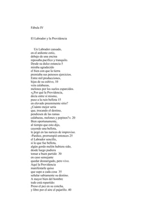 Fábula IV


El Labrador y la Providencia


   Un Labrador cansado,
en el ardiente estío,
debajo de una encina
reposaba pacífico y tranquilo.
Desde su dulce estancia 5
miraba agradecido
el bien con que la tierra
premiaba sus penosos ejercicios.
Entre mil producciones,
hijas de su cultivo, 10
veía calabazas,
melones por los suelos esparcidos.
«¿Por qué la Providencia,
decía entre sí mismo,
puso a la ruin bellota 15
en elevado preeminente sitio?
¿Cuánto mejor sería
que, trocando el destino,
pendiesen de las ramas
calabazas, melones y pepinos?». 20
Bien oportunamente,
al tiempo que esto dijo,
cayendo una bellota,
le pegó en las narices de improviso.
-Pardiez, prorrumpió entonces 25
el Labrador sencillo,
si lo que fue bellota,
algún gordo melón hubiera sido,
desde luego pudiera
tomar a buen partido 30
en caso semejante
quedar desnarigado, pero vivo.
Aquí la Providencia
manifestarle quiso
que supo a cada cosa 35
señalar sabiamente su destino.
A mayor bien del hombre
todo está repartido:
Preso el pez en su concha,
y libre por el aire el pajarillo. 40
 