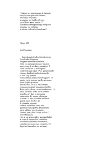 ¡Cuántos hay que teniendo lo bastante,
enriquecerse quieren al instante,
abrazando proyectos
a veces de tan rápidos efectos,
que sólo en pocos meses, 15
cuando se contemplaban ya marqueses
contando sus millones,
se vieron en la calle sin calzones!




Fábula VII


Los Cangrejos


   Los más autorizados, los más viejos
de todos los Cangrejos
una gran asamblea celebraron.
Entre los graves puntos que trataron,
a propuesta de un docto presidente, 5
como resolución la más urgente
tomaron la que sigue: -Pues que al mundo
estamos dando ejemplo sin segundo,
el más vil y grosero
en andar hacia atrás como el soguero; 10
siendo cierto también que los ancianos,
duros de pies y manos,
causándonos los años pesadumbre,
no podemos vencer nuestra costumbre.
Toda madre, desde este mismo instante, 15
ha de enseñar a andar hacia adelante
a sus hijos; y dure la enseñanza
hasta quitar del mundo tal usanza.
-Garras a la obra, dicen las maestras,
que se creían diestras. 20
Y, sin dejar ninguno,
ordenan a sus hijos uno a uno
que muevan sus patitas blandamente
hacia adelante sucesivamente.
Pasito a paso, al modo que podían, 25
ellos obedecían;
pero al ver a sus madres que marchaban
al revés de lo que ellas enseñaban,
olvidando los nuevos documentos,
imitaban sus pasos, más contentos. 30
Repetían las madres sus lecciones,
 