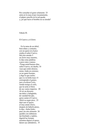 Por consultar al gusto solamente 25
entra en la nasa el pez incautamente,
el pájaro sencillo en la red queda,
y ¿en qué lazos el hombre no se enreda?




Fábula IX


El Cuervo y el Zorro


  En la rama de un árbol,
bien ufano y contento,
con un queso en el pico
estaba el señor Cuervo.
Del olor atraído 5
un Zorro muy maestro,
le dijo estas palabras
a poco más o menos:
-Tenga usted buenos días,
señor Cuervo, mi dueño; 10
vaya que estáis donoso,
mono, lindo en extremo;
yo no gasto lisonjas,
y digo lo que siento;
que si a tu bella traza 15
corresponde el gorjeo,
juro a la diosa Ceres,
siendo testigo el cielo,
que tú serás el fénix
de sus vastos imperios. 20
Al oír un discurso
tan dulce y halagüeño,
de vanidad llevado,
quiso cantar el Cuervo.
Abrió su negro pico, 25
dejó caer el queso;
el muy astuto Zorro,
después de haberlo preso,
le dijo: -Señor bobo,
pues sin otro alimento 30
quedáis con alabanzas
tan hinchado y repleto,
digerid las lisonjas
mientras digiero el queso.
Quien oye aduladores, 35
 