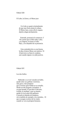 Fábula XIII


El Lobo, la Zorra y el Mono juez



     Un Lobo se quejó criminalmente
   de que una Zorra astuta lo robase.
   El Mono Juez, como ella lo negase,
   dejolos alegar prolijamente.


     Enterado, pronuncia la sentencia: 5
   -No consta que te falte nada, Lobo;
   y tú, Raposa, tú tienes el robo.
   Dijo, y los despidió de su presencia.


      Esta contradicción es cosa buena,
   la dijo el docto Mono con malicia: 10
   Al perverso su fama lo condena,
   aun cuando alguna vez pida justicia.




Fábula XIV


Los dos Gallos


   Habiendo a su rival vencido un Gallo,
quedó entre sus gallinas victorioso,
más grave, más pomposo
que el mismo gran Sultán en su serrallo.
Desde un alto pregona vocinglero 5
su gran hazaña. El gavilán lo advierte,
lo pilla, lo arrebata, y por su muerte,
quedó el rival señor del gallinero.
Consuele al abatido tal mudanza,
sirva también de ejemplo a los mortales, 10
que se juzgan exentos de los males
cuando se ven en próspera bonanza.
 