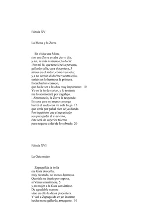Fábula XV


La Mona y la Zorra


   En visita una Mona
con una Zorra estaba cierto día,
y así, ni más ni menos, la decía:
-Por mi fe, que tenéis bella persona,
gallardo talle, cara placentera, 5
airosa en el andar, como vos sola;
y a no ser tan disforme vuestra cola,
seríais en lo hermosa la primera.
Escuchad un consejo,
que ha de ser a las dos muy importante: 10
Yo os la he de cortar, y lo restante
me lo acomodaré por zagalejo.
- Abrenuncio, la Zorra le responde.
Es cosa para mí menos amarga
barrer el suelo con mi cola larga 15
que verla por pañal bien sé yo dónde.
Por ingenioso que el necesitado
sea para pedir al avariento,
éste será de superior talento
para negarse a dar de lo sobrado. 20




Fábula XVI


La Gata mujer


   Zapaquilda la bella
era Gata doncella,
muy recatada, no menos hermosa.
Queríala su dueño por esposa,
si Venus consintiese, 5
y en mujer a la Gata convirtiese.
De agradable manera
vino en ello la diosa placentera.
Y ved a Zapaquilda en un instante
hecha moza gallarda, rozagante. 10
 