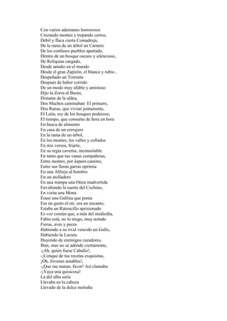 Con varios ademanes horrorosos
Cruzando montes y trepando cerros,
Débil y flaca cierta Comadreja,
De la rama de un árbol un Carnero
De los confusos pueblos apartado,
Dentro de un bosque oscuro y silencioso,
De Reliquias cargado,
Desde antaño en el mundo
Desde el gran Zapirón, el blanco y rubio ,
Despeñado un Torrente
Después de haber corrido
De un modo muy afable y amistoso
Dijo la Zorra al Busto,
Distante de la aldea,
Dos Machos caminaban: El primero,
Dos Ranas, que vivían juntamente,
El León, rey de los bosques poderoso,
El tiempo, que consume de hora en hora
En busca de alimento
En casa de un cerrajero
En la rama de un árbol,
En los montes, los valles y collados
En mis versos, Iriarte,
En su regia caverna, inconsolable
En tanto que tus vanas compañeras,
Entre montes, por áspero camino,
Entre sus fieras garras oprimía
En una Alforja al hombro
En un atolladero
En una trampa una Onza inadvertida
Envidiando la suerte del Cochino,
En visita una Mona
Érase una Gallina que ponía
Era un gusto el oír, era un encanto,
Estaba un Ratoncillo aprisionado
Es voz común que, a más del mediodía,
Fabio está, no lo niego, muy notado
Fieras, aves y peces
Habiendo a su rival vencido un Gallo,
Habiendo la Locura
Huyendo de enemigos cazadores,
Iban, mas no sé adónde ciertamente,
-¡Ah, quién fuese Caballo!,
-¡Conque de tus recetas exquisitas,
¡Oh, Jóvenes amables!,
-¡Que me matan, favor! Así clamaba
-¡Vaya una quisicosa!
La del alba sería
Llevaba en la cabeza
Llevado de la dulce melodía
 