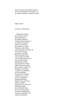 que de esta ley una excepción merece.
Así nos conformamos con la pena, 25
no cuando es propia, sí cuando es ajena.




Fábula XVIII


El Lobo y el Perro flaco


   Distante de la aldea,
iba cazando un Perro
flaco, que parecía
un andante esqueleto.
Cuando menos lo piensa, 5
un Lobo lo hizo preso;
aquí de sus clamores,
de sus llantos y ruegos.
-Decidme, señor Lobo,
¿qué queréis de mi cuerpo, 10
si no tiene otra cosa
que huesos y pellejo?
Dentro de quince días
casa a su hija mi dueño,
y ha de haber para todos 15
arroz y gallo muerto.
Dejadme ahora libre;
que, pasado este tiempo,
podrás comerme a gusto,
lucio, gordo y relleno. 20
Quedaron convenidos;
y, apenas se cumplieron
los días señalados,
el Lobo buscó al Perro.
Estábase en su casa 25
con otro compañero,
llamado Matalobos,
Mastín de los más fieros.
Salen a recibirlo;
al punto que lo vieron, 30
Matalobos bajaba
con corbatín de hierro.
No era el Lobo persona
de tantos cumplimientos;
y así, por no gastarlos, 35
cedió de su derecho.
 
