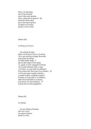 Huía, y lo llamaban;
mas él iba diciendo
con el rabo entre piernas:
«Pies, ¿para qué os quiero?». 40
Hasta los niños saben
que es de mayor aprecio
un pájaro en la mano
que por el aire ciento.




Fábula XIX


La Oveja y el Ciervo


   Un celemín de trigo
pidió a la Oveja el Ciervo, y la decía:
-Si es que usted de mi paga desconfía,
a presentar me obligo
un fiador desde luego, 5
que no dará lugar a tener queja.
-Y ¿quién es éste?, preguntó la Oveja.
-Es un lobo abonado, llano y lego.
-¡Un lobo!, ya; mas hallo un embarazo:
Si no tenéis más fincas que él sus dientes, 10
y tú los pies para escapar valientes,
¿a quién acudiré, cumplido el plazo?
Si quién es el que pide y sus fiadores,
antes de dar prestado se examina,
será menor, sin otra medicina, 15
la peste de los malos pagadores.




Fábula XX


La Alforja


   En una Alforja al hombro
llevo los vicios:
Los ajenos delante,
detrás los míos.
 