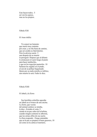 Esto hacen todos; 5
así ven los ajenos,
mas no los propios.




Fábula XXI


El Asno infeliz


   Yo conocí un Jumento
que murió muy contento
por creer, y no iba fuera de camino,
que así cesaba su fatal destino.
Pero la adversa suerte 5
aun después de su muerte
lo persiguió: Dispuso que al difunto
le arrancasen el cuero luego al punto
para hacer tamboriles,
y que en los regocijos pastoriles 10
bailasen las zagalas en el prado,
al son de su pellejo baqueteado.
Quien por su mala estrella es infelice,
aun muerto lo será. Fedro lo dice.




Fábula XXII


El Jabalí y la Zorra


   Sus horribles colmillos aguzaba
un Jabalí en el tronco de una encina.
La Zorra, que vecina
del animal cerdoso se miraba,
le dice: -Extraño el verte, 5
siendo tú en paz señor de la bellota,
cuando ningún contrario te alborota,
que tus armas afiles de esa suerte.
La fiera responde: -Tengo entendido
que en la paz se prepara el buen guerrero, 10
así como en la calma el marinero,
 