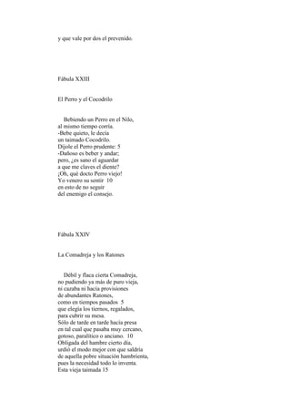 y que vale por dos el prevenido.




Fábula XXIII


El Perro y el Cocodrilo


   Bebiendo un Perro en el Nilo,
al mismo tiempo corría.
-Bebe quieto, le decía
un taimado Cocodrilo.
Díjole el Perro prudente: 5
-Dañoso es beber y andar;
pero, ¿es sano el aguardar
a que me claves el diente?
¡Oh, qué docto Perro viejo!
Yo venero su sentir 10
en esto de no seguir
del enemigo el consejo.




Fábula XXIV


La Comadreja y los Ratones


   Débil y flaca cierta Comadreja,
no pudiendo ya más de puro vieja,
ni cazaba ni hacía provisiones
de abundantes Ratones,
como en tiempos pasados 5
que elegía los tiernos, regalados,
para cubrir su mesa.
Sólo de tarde en tarde hacía presa
en tal cual que pasaba muy cercano,
gotoso, paralítico o anciano. 10
Obligada del hambre cierto día,
urdió el modo mejor con que saldría
de aquella pobre situación hambrienta,
pues la necesidad todo lo inventa.
Esta vieja taimada 15
 
