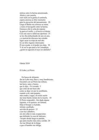 métese entre la harina amontonada.
Alerta y con cautela,
cual suele en la garita el centinela,
espera ansiosa su feliz momento
para la ejecución del pensamiento. 20
Llega el Ratón sin conocer su ruina,
y mete el hociquillo entre la harina.
Entonces ella le echa de repente
la garra al cuello, y al hocico el diente.
Con este nuevo ardid tan oportuno 25
se los iba embuchando de uno en uno,
y a merced de discurso tan extraño
logró sacar su tripa de mal año.
Es un feliz ingenio interesante:
Él nos ayuda, si el poder nos deja. 30
Y al ver lo que pasó a la Comadreja,
¿quién no aguzará el suyo en adelante?




Fábula XXV


El Lobo y el Perro


   En busca de alimento
iba un Lobo muy flaco y muy hambriento.
Encontró con un Perro tan relleno,
tan lucio, sano y bueno,
que le dijo: -Yo extraño 5
que estés de tan buen año
como se deja ver por tu semblante,
cuando a mí, más pujante,
más osado y sagaz, mi triste suerte
me tiene hecho retrato de la muerte. 10
El Perro respondió: -Sin duda alguna
lograrás, si tú quieres, mi fortuna.
Deja el bosque y el prado,
retírate a poblado,
servirás de portero 15
a un rico caballero,
sin otro afán ni más ocupaciones
que defender la casa de ladrones.
-Acepto desde luego tu partido,
que para mucho más estoy curtido. 20
Así me libraré de la fatiga
a que el hambre me obliga,
 