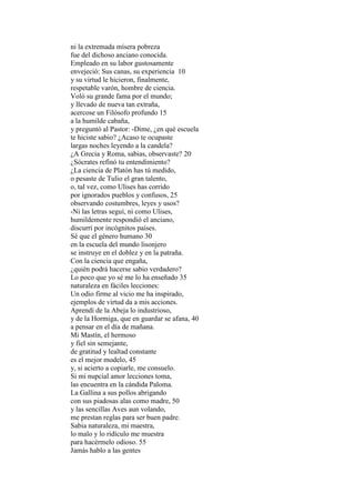 ni la extremada mísera pobreza
fue del dichoso anciano conocida.
Empleado en su labor gustosamente
envejeció: Sus canas, su experiencia 10
y su virtud le hicieron, finalmente,
respetable varón, hombre de ciencia.
Voló su grande fama por el mundo;
y llevado de nueva tan extraña,
acercose un Filósofo profundo 15
a la humilde cabaña,
y preguntó al Pastor: -Dime, ¿en qué escuela
te hiciste sabio? ¿Acaso te ocupaste
largas noches leyendo a la candela?
¿A Grecia y Roma, sabias, observaste? 20
¿Sócrates refinó tu entendimiento?
¿La ciencia de Platón has tú medido,
o pesaste de Tulio el gran talento,
o, tal vez, como Ulises has corrido
por ignorados pueblos y confusos, 25
observando costumbres, leyes y usos?
-Ni las letras seguí, ni como Ulises,
humildemente respondió el anciano,
discurrí por incógnitos países.
Sé que el género humano 30
en la escuela del mundo lisonjero
se instruye en el doblez y en la patraña.
Con la ciencia que engaña,
¿quién podrá hacerse sabio verdadero?
Lo poco que yo sé me lo ha enseñado 35
naturaleza en fáciles lecciones:
Un odio firme al vicio me ha inspirado,
ejemplos de virtud da a mis acciones.
Aprendí de la Abeja lo industrioso,
y de la Hormiga, que en guardar se afana, 40
a pensar en el día de mañana.
Mi Mastín, el hermoso
y fiel sin semejante,
de gratitud y lealtad constante
es el mejor modelo, 45
y, si acierto a copiarle, me consuelo.
Si mi nupcial amor lecciones toma,
las encuentra en la cándida Paloma.
La Gallina a sus pollos abrigando
con sus piadosas alas como madre, 50
y las sencillas Aves aun volando,
me prestan reglas para ser buen padre.
Sabia naturaleza, mi maestra,
lo malo y lo ridículo me muestra
para hacérmelo odioso. 55
Jamás hablo a las gentes
 