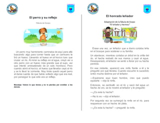 El perro y su reflejo
Fábula de Esopo
Un perro muy hambriento caminaba de aquí para allá
buscando algo para comer hasta que un carnicero le
tiró un hueso. Llevando el hueso en el hocico tuvo que
cruzar un río. Al mirar su reflejo en el agua, creyó ver a
otro perro con un hueso más grande que el suyo, así
que intentó arrebatárselo de un solo mordisco. Pero
cuando abrió el hocico, el hueso que llevaba cayó al río
y se lo llevó la corriente. Muy triste quedó aquel perro
al darse cuenta de que había soltado algo que era real,
por perseguir lo que sólo era un reflejo.
Moraleja: Valora lo que tienes y no lo pierdas por envidiar a los
demás.
El honrado leñador
Adaptación de la fábula de Esopo
“El leñador y Hermes”
Érase una vez, un leñador que a diario cortaba leña
en el bosque para sostener a su familia.
Un atardecer, mientras cortaba un árbol en la orilla del
río, el hacha resbaló de sus manos y cayó al agua.
Desesperado, el leñador se sentó a llorar por su hacha
perdida.
En ese instante, apareció una ninfa frente a él y le
preguntó por qué lloraba. Cuando escuchó lo sucedido
sintió mucha lástima por el leñador.
—Espérame aquí buen hombre, creo que puedo
ayudarte —dijo la ninfa.
Entonces, se zambulló en el río y sacó del agua un
hacha de oro, se la mostró al leñador y le preguntó:
—¿Es esta tu hacha?
—No lo es —dijo el leñador.
Por segunda vez se sumergió la ninfa en el río, para
reaparecer con un hacha de plata.
—¿Es esta tu hacha? —preguntó la ninfa.
 