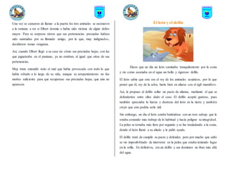 Una vez se cansaron de llamar a la puerta los tres animales se asomaron
a la ventana a ver si Elbert dormía o había sido víctima de algún delito
mayor. Para su sorpresa vieron que sus pertenencias preciadas habían
sido sustraídas por su llamado amigo, por lo que, muy indignados,
decidieron tomar venganza.
Así, cuando Elbert llegó a su casa vio cómo sus preciadas hojas, con las
que jugueteaba en el pantano, ya no estaban, al igual que otras de sus
pertenencias.
Muy triste entendió todo el mal que había provocado con todo lo que
había robado a lo largo de su vida, aunque su arrepentimiento no fue
motivo suficiente para que recuperase sus preciadas hojas, que aún no
aparecen.
El león y el delfín
Dicen que un día un león caminaba tranquilamente por la costa
y vio como asomaba en el agua un bello y vigoroso delfín.
El león sabía que este era el rey de los animales acuáticos, por lo que
pensó que él, rey de la selva, haría bien en aliarse con el ágil mamífero.
Así, le propuso al delfín sellar un pacto de alianza, mediante el que se
defenderían entre ellos dado el caso. El delfín aceptó gustoso, pues
también apreciaba la fuerza y destreza del león en la tierra y también
creyó que esto podría serle útil.
Sin embargo, un día el león estaba batiéndose con un toro salvaje que le
estaba costando más trabajo de lo habitual y hacía peligrar su integridad.
La pelea se tornaba más fiera por segundo y se fue trasladando a la costa,
donde el león llamó a su aliado y le pidió ayuda.
El delfín trató de cumplir su pacto y defender, pero por mucho que saltó
se vio imposibilitado de intervenir en la pelea que estaba teniendo lugar
en la orilla. En definitiva, era un delfín y sus dominios no iban más allá
del agua.
 