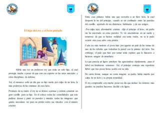 El hijo del rey y el león pintado
Había una vez un poderoso rey que tenía un solo hijo, al cual
protegía mucho a pesar de que este era experto en las artes marciales y
otras disciplinas de defensa.
Así, el monarca soñó un día que su hijo moría por culpa de un león, la
más poderosa de las criaturas de esos lares.
Producto de su visión el rey no se detuvo a pensar y ordenó construir un
gran castillo para su hijo. En él colocó todas las comodidades que este
pudiese desear y pintó en paredes y murales todas las imágenes que
quizás necesitase ver para no perder todos sus vínculos con el mundo
exterior.
Entre esas pinturas había una que recreaba a un fiero león, la cual
despertó la ira del príncipe, cuando se vio confinado entre las paredes
del castillo, apartado de sus dinámicas habituales y de sus amigos.
-Por culpa tuya, abominable criatura –dijo el príncipe al león-, mi padre
me ha encerrado en estas paredes. Te vio atacándome en un sueño y
temeroso de que se hiciese realidad esa tonta visión, no se le pudo
ocurrir otra cosa salvo esta prisión.
Cada vez más molesto el joven hizo por agarrar un palo de las ramas de
uno de los árboles que rodeaban la pared con la pintura del león. Sin
embargo, el palo que hizo por tomar tenía espinos que lo hincaron e
hicieron sangrar de inmediato.
Lo que parecía un ligero pinchazo fue agravándose rápidamente, pues el
árbol era letalmente venenoso. Así, el príncipe contrajo una repentina
fiebre que tras pocas horas acabó con su vida.
De cierta forma, aunque no como imaginó su padre, había muerto por
culpa de un león y su propia temeridad.
El rey comprendió con mucho pesar ese día que incluso los temores más
grandes no pueden hacernos decidir a la ligera.
 