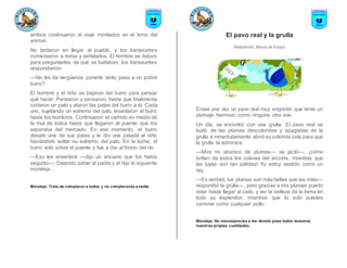 ambos continuaron el viaje montados en el lomo del
animal.
No tardaron en llegar al pueblo, y los transeúntes
comenzaron a reírse y señalarlos. El hombre se detuvo
para preguntarles de qué se burlaban, los transeúntes
respondieron:
—No les da vergüenza ponerle tanto peso a un pobre
burro?
El hombre y el niño se bajaron del burro para pensar
qué hacer. Pensaron y pensaron, hasta que finalmente
cortaron un palo y ataron las patas del burro a él. Cada
uno, sujetando un extremo del palo, levantaron el burro
hasta los hombros. Continuaron el camino en medio de
la risa de todos hasta que llegaron al puente que los
separaba del mercado. En ese momento, el burro
desató una de sus patas y le dio una patada al niño
haciéndolo soltar su extremo del palo. En la lucha, el
burro voló sobre el puente y fue a dar al fondo del río.
—Eso les enseñará —dijo un anciano que los había
seguido—. Dejando saber al padre y al hijo la siguiente
moraleja…
Moraleja: Trata de complacer a todos y no complacerás a nadie.
El pavo real y la grulla
Adaptación, fábula de Esopo
Érase una vez un pavo real muy engreído que tenía un
plumaje hermoso como ninguna otra ave.
Un día, se encontró con una grulla. El pavo real se
burló de las plumas descoloridas y apagadas de la
grulla e inmediatamente abrió su colorida cola para que
la grulla la admirara.
—Mira mi abanico de plumas— se jactó—, ¡cómo
brillan de todos los colores del arcoíris, mientras que
las tuyas son tan pálidas! Yo estoy vestido como un
rey.
—Es verdad, tus plumas son más bellas que las mías—
respondió la grulla—, pero gracias a mis plumas puedo
volar hasta llegar al cielo, y ver la belleza de la tierra en
todo su esplendor, mientras que tú solo puedes
caminar como cualquier pollo.
Moraleja: No menosprecies a los demás pues todos tenemos
nuestras propias cualidades.
 