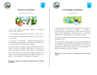 El zorro y el armiño
Fábula de Leonardo da Vinci
Un zorro estaba comiendo cuando un elegante
armiño pasó junto a él.
— ¿Te apetece un poco de mi comida? – dijo el zorro.
— No, gracias – respondió el armiño con tono airoso—
, yo ya comí.
— ¡Ja, ja, ja! – rio el zorro —. Ustedes los armiños son
los animales más engreídos del mundo. Prefieren dejar
de comer antes que mancharse el pelaje.
En aquel momento llegaron unos cazadores. El zorro,
como un rayo, se refugió bajo tierra y el armiño, no
menos rápido que el zorro, corrió hacia su madriguera.
Pero había llovido y la madriguera estaba inundada; el
armiño, para no mancharse con el fango, titubeó y se
detuvo. Los cazadores lo atraparon al instante.
Moraleja: No dejes que la vanidad te aleje de lo que es en realidad
importante.
La hormiga y la paloma
Fábula de Esopo
Una paloma vio caer a una hormiga en un arroyo. La
hormiga luchó en vano por llegar a la orilla y,
compadecida, la paloma dejó caer la hoja de un árbol
junto a ella. Aferrándose a la hoja como un marinero
náufrago, la hormiga flotó a salvo hasta la orilla.
La hormiga estaba muy agradecida con la paloma por
salvarle la vida.
Al día siguiente, la hormiga vio a un cazador apuntando
a la paloma con una piedra. Sin pensarlo dos veces, se
metió dentro del zapato del cazador y le picó el pie,
haciéndolo perder el tiro del dolor. De esa manera, la
hormigua salvó la vida de la paloma.
Moraleja: Una buena acción es recompensada con otra buena
acción.
 