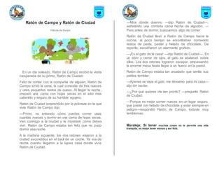 Ratón de Campo y Ratón de Ciudad
Fábula de Esopo
En un día soleado, Ratón de Campo recibió la visita
inesperada de su primo, Ratón de Ciudad.
Feliz de contar con la compañía de alguien, Ratón de
Campo sirvió la cena, la cual consistía de tres nueces
y unos pequeños restos de queso. Al llegar la noche,
preparó una cama con hojas secas en el sitio más
calientito y seguro de su humilde agujero.
Ratón de Ciudad sorprendido por la pobreza en la que
vivía Ratón de Campo dijo:
—Primo, no entiendo cómo puedes comer unas
cuantas nueces y dormir en una cama de hojas secas.
Ven conmigo a la ciudad y te mostraré cómo debes
vivir. Ratón de Campo estaba tan feliz que no pudo
dormir esa noche
A la mañana siguiente, los dos ratones viajaron a la
ciudad escondidos en el baúl de un coche. Ya era de
noche cuando llegaron a la lujosa casa donde vivía
Ratón de Ciudad.
—Mira dónde duermo —dijo Ratón de Ciudad—,
señalando una cómoda cama hecha de algodón. —
Pero antes de dormir, busquemos algo de comer.
Ratón de Ciudad llevó a Ratón de Campo hacia la
cocina, al poco tiempo se encontraban comiendo
restos de pasta, pastel y helado de chocolate. De
repente, escucharon un alarmante gruñido.
—¡Es el gato de la casa! —dijo Ratón de Ciudad—. En
un abrir y cerrar de ojos, el gato se abalanzó sobre
ellos. Los dos ratones lograron escapar, atravesando
la enorme mesa hasta llegar a un hueco en la pared.
Ratón de Campo estaba tan asustado que sentía sus
patitas temblar:
—Apenas se vaya el gato, me devuelvo para mi casa—
dijo sin vacilar.
—¿Por qué quieres irte tan pronto? —preguntó Ratón
de Ciudad.
—Porque es mejor comer nueces en un lugar seguro,
que pastel con helado de chocolate y estar siempre en
peligro—respondió Ratón de Campo, todavía muy
tembloroso.
Moraleja: Si tener muchas cosas no te permite una vida
tranquila, es mejor tener menos y ser feliz.
 