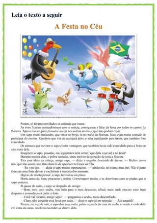 Entre os bichos da floresta, espalhou-se a notícia de que haveria uma festa no Céu.
Porém, só foram convidados os animais que voam.
As aves ficaram animadíssimas com a notícia, começaram a falar da festa por todos os cantos da
floresta. Aproveitavam para provocar inveja nos outros animais, que não podiam voar.
Um sapo muito malandro, que vivia no brejo, lá no meio da floresta, ficou com muita vontade de
participar do evento. Resolveu que iria de qualquer jeito, e saiu espalhando para todos, que também fora
convidado.
Os animais que ouviam o sapo contar vantagem, que também havia sido convidado para a festa no
céu, riam dele.
Imaginem o sapo, pesadão, não aguentava nem correr, que diria voar até a tal festa!
Durante muitos dias, o pobre sapinho, virou motivo de gozação de toda a floresta.
Tira essa ideia da cabeça, amigo sapo. — dizia o esquilo, descendo da árvore. — Bichos como
nós, que não voam, não têm chances de aparecer na Festa no Céu.
— Eu vou sim. — dizia o sapo muito esperançoso. — Ainda não sei como, mas irei. Não é justo
fazerem uma festa dessas e excluírem a maioria dos amimais.
Depois de muito pensar, o sapo formulou um plano.
Horas antes da festa, procurou o urubu. Conversaram muito, e se divertiram com as piadas que o
sapo contava.
Já quase de noite, o sapo se despediu do amigo:
—Bom, meu caro urubu, vou indo para o meu descanso, afinal, mais tarde preciso estar bem
disposto e animado para curtir a festa.
—Você vai mesmo, amigo sapo? — perguntou o urubu, meio desconfiado.
—Claro, não perderia essa festa por nada. — disse o sapo já em retirada. — Até amanhã!
Porém, em vez de sair, o sapo deu uma volta, pulou a janela da casa do urubu e vendo a viola dele
em cima da cama, resolveu esconder-se dentro dela.
 