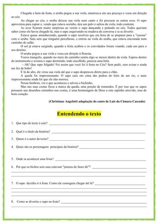 Chegada a hora da festa, o urubu pegou a sua viola, amarrou-a em seu pescoço e voou em direção
ao céu.
Ao chegar ao céu, o urubu deixou sua viola num canto e foi procurar as outras aves. O sapo
aproveitou para espiar e, vendo que estava sozinho, deu um pulo e saltou da viola, todo contente.
As aves ficaram muito surpresas ao verem o sapo dançando e pulando no céu. Todos queriam
saber como ele havia chegado lá, mas o sapo esquivando-se mudava de conversa e ia se divertir.
Estava quase amanhecendo, quando o sapo resolveu que era hora de se preparar para a "carona"
com o urubu. Saiu sem que ninguém percebesse, e entrou na viola do urubu, que estava encostada num
cantinho do salão.
O sol já estava surgindo, quando a festa acabou e os convidados foram voando, cada um para o
seu destino.
O urubu pegou a sua viola e voou em direção à floresta.
Voava tranquilo, quando no meio do caminho sentiu algo se mexer dentro da viola. Espiou dentro
do instrumento e avistou o sapo dormindo, todo encolhido, parecia uma bola.
—Ah! Que sapo folgado! Foi assim que você foi à festa no Céu? Sem pedir, sem avisar e ainda
me fez de bobo!
E lá do alto, ele virou sua viola até que o sapo despencou direto para o chão.
A queda foi impressionante. O sapo caiu em cima das pedras do leito de um rio, e mais
impressionante ainda foi que ele não morreu.
Nossa Senhora, viu o que aconteceu e salvou o bichinho.
Mas nas suas costas ficou a marca da queda; uma porção de remendos. É por isso que os sapos
possuem uns desenhos estranhos nas costas, é uma homenagem de Deus a este sapinho atrevido, mas de
bom coração.
(Christiane Angelotti adaptação do conto de Luís da Câmara Cascudo)
Entendendo o texto
1. Que tipo de texto é este? _____________________________________________________________
2. Qual é o título da história? ___________________________________________________________
3. Quem é o autor do texto? ____________________________________________________________
4. Quais são os personagens principais da história? _________________________________________
5. Onde ia acontecer uma festa? _________________________________________________________
6. Por que os bichos sem asas estavam "jururus de fazer dó"? __________________________________
_____________________________________________________________________________________
____________________________________________________________________________________
7. O sapo decidiu ir à festa. Como ele conseguiu chegar até lá? ________________________________
_____________________________________________________________________________________
_____________________________________________________________________________________
_____________________________________________________________________________________
8. Como se divertiu o sapo na festa? ______________________________________________________
_____________________________________________________________________________________
 
