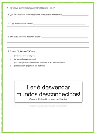 9. Na volta, o que fez o urubu descobrir onde estava o sapo? ___________________________________
_____________________________________________________________________________________
10. Qual foi a reação do urubu ao descobrir o sapo dentro de sua viola? ___________________________
____________________________________________________________________________________
____________________________________________________________________________________
11. O que aconteceu com o sapo? ______________________________________________________
_____________________________________________________________________________________
_____________________________________________________________________________________
_____________________________________________________________________________________
_____________________________________________________________________________________
12. Que outro final você daria para o conto? ________________________________________________
_____________________________________________________________________________________
_____________________________________________________________________________________
_____________________________________________________________________________________
_____________________________________________________________________________________
13. O conto ―A festa no Céu‖ narra:
a) ( ) um ensinamento religioso
b) ( ) a luta do bem contra o mal
c) ( ) a explicação sobre a origem de uma característica de um animal
d) ( ) um malandro enganando um poderoso
 