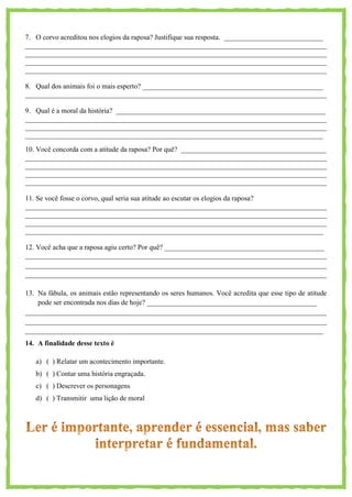 7. O corvo acreditou nos elogios da raposa? Justifique sua resposta. ____________________________
_____________________________________________________________________________________
_____________________________________________________________________________________
_____________________________________________________________________________________
_____________________________________________________________________________________
8. Qual dos animais foi o mais esperto? ___________________________________________________
_____________________________________________________________________________________
9. Qual é a moral da história? ___________________________________________________________
_____________________________________________________________________________________
_____________________________________________________________________________________
____________________________________________________________________________________
10. Você concorda com a atitude da raposa? Por quê? _________________________________________
_____________________________________________________________________________________
_____________________________________________________________________________________
_____________________________________________________________________________________
_____________________________________________________________________________________
11. Se você fosse o corvo, qual seria sua atitude ao escutar os elogios da raposa?
_____________________________________________________________________________________
_____________________________________________________________________________________
_____________________________________________________________________________________
____________________________________________________________________________________
12. Você acha que a raposa agiu certo? Por quê? _____________________________________________
_____________________________________________________________________________________
_____________________________________________________________________________________
_____________________________________________________________________________________
13. Na fábula, os animais estão representando os seres humanos. Você acredita que esse tipo de atitude
pode ser encontrada nos dias de hoje? ________________________________________________
_____________________________________________________________________________________
_____________________________________________________________________________________
____________________________________________________________________________________
14. A finalidade desse texto é
a) ( ) Relatar um acontecimento importante.
b) ( ) Contar uma história engraçada.
c) ( ) Descrever os personagens
d) ( ) Transmitir uma lição de moral
 