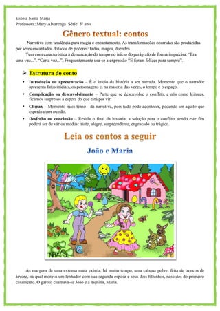 Escola Santa Maria
Professora: Mary Alvarenga Série: 5º ano
Narrativa com tendência para magia e encantamento. As transformações ocorridas são produzidas
por seres encantados dotados de poderes: fadas, magos, duendes...
Tem com característica a demarcação do tempo no início do parágrafo de forma imprecisa: ―Era
uma vez...‖. ―Certa vez...‖, Frequentemente usa-se a expressão ―E foram felizes para sempre‖.
 Estrutura do conto
 Introdução ou apresentação – É o inicio da história a ser narrada. Momento que o narrador
apresenta fatos iniciais, os personagens e, na maioria das vezes, o tempo e o espaço.
 Complicação ou desenvolvimento – Parte que se desenvolve o conflito, e nós como leitores,
ficamos surpresos à espera do que está por vir.
 Clímax – Momento mais tenso da narrativa, pois tudo pode acontecer, podendo ser aquilo que
esperávamos ou não.
 Desfecho ou conclusão – Revela o final da história, a solução para o conflito, sendo este fim
poderá ser de vários modos: triste, alegre, surpreendente, engraçado ou trágico.
Às margens de uma extensa mata existia, há muito tempo, uma cabana pobre, feita de troncos de
árvore, na qual morava um lenhador com sua segunda esposa e seus dois filhinhos, nascidos do primeiro
casamento. O garoto chamava-se João e a menina, Maria.
 