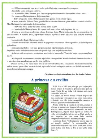 — Dê bastante comida paro seu o irmão, pois é hoje que eu vou comê-lo ensopado.
Assustada, Maria começou a chorar.
— Acenderei o forno também, pois farei um pão para acompanhar o ensopado. Disse a bruxa.
Ela empurrou Maria para perto do forno e disse:
— Entre e veja se o forno está bem quente para que eu possa colocar o pão.
A bruxa pretendia fechar o forno quando Maria estivesse lá dentro, para assá-la e comê-la também.
Mas Maria percebeu a intenção da bruxa e disse:
— Ih! Como posso entrar no forno, não sei como fazer?
— Menina boba! Disse a bruxa. Há espaço suficiente, até eu poderia passar por ela.
A bruxa se aproximou e colocou a cabeça dentro do forno. Maria, então, deu-lhe um empurrão e ela
caiu lá dentro. A menina, então, rapidamente trancou a porta do forno deixando que a bruxa morresse
queimada.
Mariazinha foi direto libertar seu irmão.
Estavam muito felizes e tiveram a ideia de pegarem o tesouro que a bruxa guardava e ainda algumas
guloseimas.
Encheram seus bolsos com tudo que conseguiram e partiram rumo a floresta.
Depois de muito andarem atravessaram um grande lago com a ajuda de um cisne.
Andaram mais um pouco e começaram a reconhecer o caminho. Viram de longe a pequena cabana
do pai.
Ao chegarem na cabana encontraram o pai triste e arrependido. A madrasta havia morrido de fome e
o pai estava desesperado com o que fez com os filhos.
Quando os viu, o pai ficou muito feliz e foi correndo abraça-los. Joãozinho e Maria mostraram-lhe
toda a fortuna que traziam nos seus bolsos, agora não haveria mais preocupação com dinheiro e comida e
assim foram felizes para sempre.
Christiane Angelotti, adaptado da obra dos Irmãos Grimm
ERA UMA VEZ um príncipe que viajou pelo
mundo inteiro à procura da princesa ideal para se
casar. Tinha de ser linda e de sangue azul, uma
verdadeira princesa!
Mas depois de muitos meses a viajar de país em
país, o príncipe voltou para o seu reino, muito triste
e abatido, pois não tinha conseguido encontrar a
princesa que se tornaria sua mulher.
Numa noite fria e escura de inverno, quando o
príncipe já pensava ser impossível casar com uma
princesa, houve uma terrível tempestade. No meio
da tempestade, alguém bateu à porta do castelo. O
velho rei intrigado foi abrir a porta. Qual não foi a
sua surpresa ao ver uma bela menina
completamente molhada da cabeça aos pés.
A menina disse: ―poderei passar a noite aqui no
seu castelo, senhor? Fui surpreendida pela
tempestade enquanto viaja já de volta para o meu
reino. Estou com fome e frio e não tenho onde
ficar…‖.
 