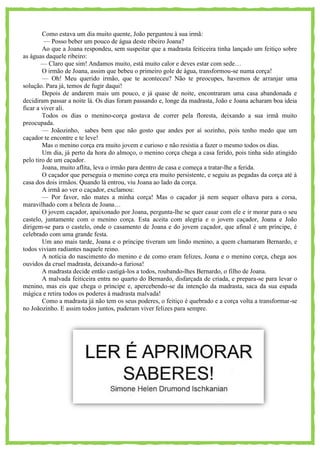 Como estava um dia muito quente, João perguntou à sua irmã:
— Posso beber um pouco de água deste ribeiro Joana?
Ao que a Joana respondeu, sem suspeitar que a madrasta feiticeira tinha lançado um feitiço sobre
as águas daquele ribeiro:
— Claro que sim! Andamos muito, está muito calor e deves estar com sede…
O irmão de Joana, assim que bebeu o primeiro gole de água, transformou-se numa corça!
— Oh! Meu querido irmão, que te aconteceu? Não te preocupes, havemos de arranjar uma
solução. Para já, temos de fugir daqui!
Depois de andarem mais um pouco, e já quase de noite, encontraram uma casa abandonada e
decidiram passar a noite lá. Os dias foram passando e, longe da madrasta, João e Joana acharam boa ideia
ficar a viver ali.
Todos os dias o menino-corça gostava de correr pela floresta, deixando a sua irmã muito
preocupada.
— Joãozinho, sabes bem que não gosto que andes por aí sozinho, pois tenho medo que um
caçador te encontre e te leve!
Mas o menino corça era muito jovem e curioso e não resistia a fazer o mesmo todos os dias.
Um dia, já perto da hora do almoço, o menino corça chega a casa ferido, pois tinha sido atingido
pelo tiro de um caçador.
Joana, muito aflita, leva o irmão para dentro de casa e começa a tratar-lhe a ferida.
O caçador que perseguia o menino corça era muito persistente, e seguiu as pegadas da corça até à
casa dos dois irmãos. Quando lá entrou, viu Joana ao lado da corça.
A irmã ao ver o caçador, exclamou:
— Por favor, não mates a minha corça! Mas o caçador já nem sequer olhava para a corsa,
maravilhado com a beleza de Joana…
O jovem caçador, apaixonado por Joana, pergunta-lhe se quer casar com ele e ir morar para o seu
castelo, juntamente com o menino corça. Esta aceita com alegria e o jovem caçador, Joana e João
dirigem-se para o castelo, onde o casamento de Joana e do jovem caçador, que afinal é um príncipe, é
celebrado com uma grande festa.
Um ano mais tarde, Joana e o príncipe tiveram um lindo menino, a quem chamaram Bernardo, e
todos viviam radiantes naquele reino.
A notícia do nascimento do menino e de como eram felizes, Joana e o menino corça, chega aos
ouvidos da cruel madrasta, deixando-a furiosa!
A madrasta decide então castigá-los a todos, roubando-lhes Bernardo, o filho de Joana.
A malvada feiticeira entra no quarto do Bernardo, disfarçada de criada, e prepara-se para levar o
menino, mas eis que chega o príncipe e, apercebendo-se da intenção da madrasta, saca da sua espada
mágica e retira todos os poderes à madrasta malvada!
Como a madrasta já não tem os seus poderes, o feitiço é quebrado e a corça volta a transformar-se
no Joãozinho. E assim todos juntos, puderam viver felizes para sempre.
 